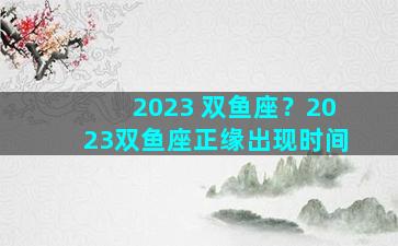 2023 双鱼座？2023双鱼座正缘出现时间